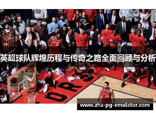 英超球队辉煌历程与传奇之路全面回顾与分析