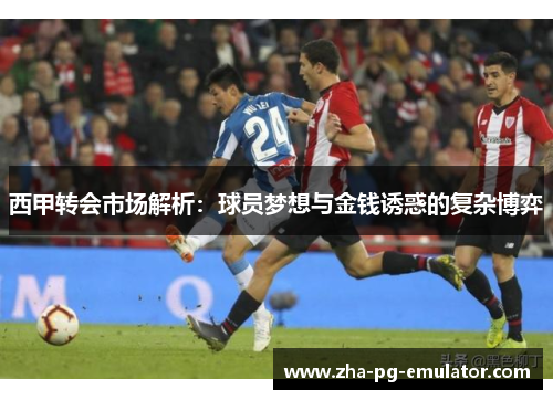 西甲转会市场解析：球员梦想与金钱诱惑的复杂博弈