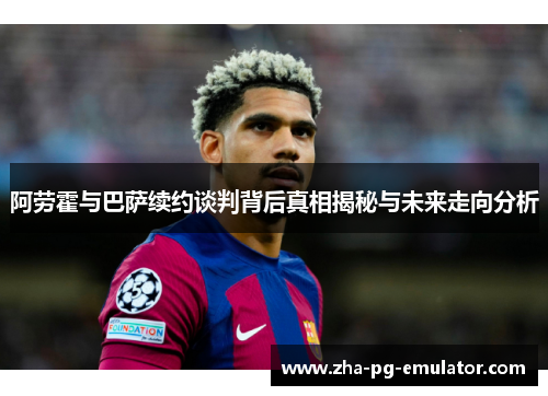 阿劳霍与巴萨续约谈判背后真相揭秘与未来走向分析