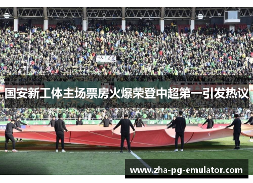 国安新工体主场票房火爆荣登中超第一引发热议